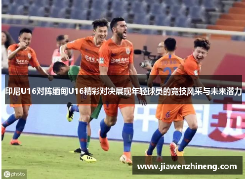 印尼U16对阵缅甸U16精彩对决展现年轻球员的竞技风采与未来潜力