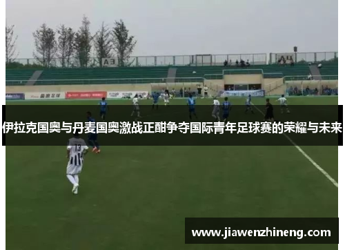 伊拉克国奥与丹麦国奥激战正酣争夺国际青年足球赛的荣耀与未来